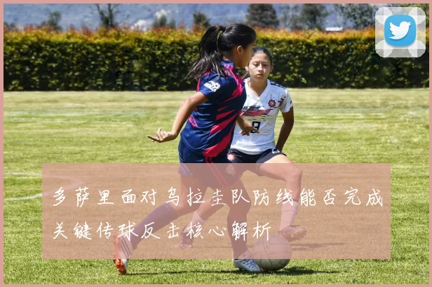 多萨里面对乌拉圭队防线能否完成关键传球反击核心解析