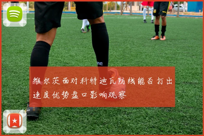 维尔茨面对科特迪瓦防线能否打出速度优势盘口影响观察