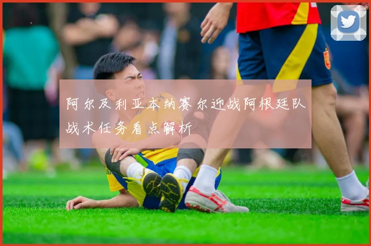 阿尔及利亚本纳赛尔迎战阿根廷队战术任务看点解析
