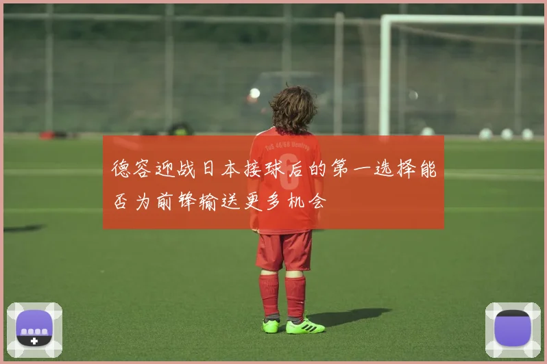 德容迎战日本接球后的第一选择能否为前锋输送更多机会