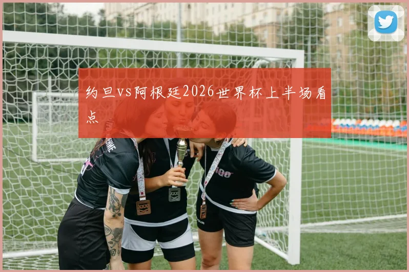 约旦vs阿根廷2026世界杯上半场看点