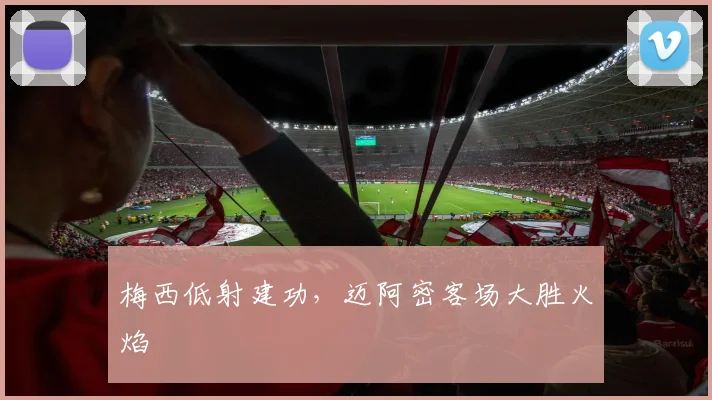 梅西低射建功，迈阿密客场大胜火焰