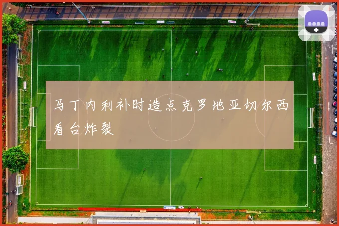 马丁内利补时造点克罗地亚切尔西看台炸裂