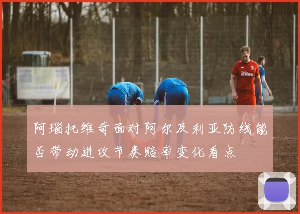 阿瑙托维奇面对阿尔及利亚防线能否带动进攻节奏赔率变化看点