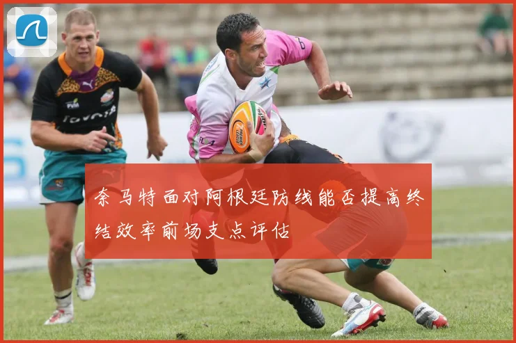 奈马特面对阿根廷防线能否提高终结效率前场支点评估