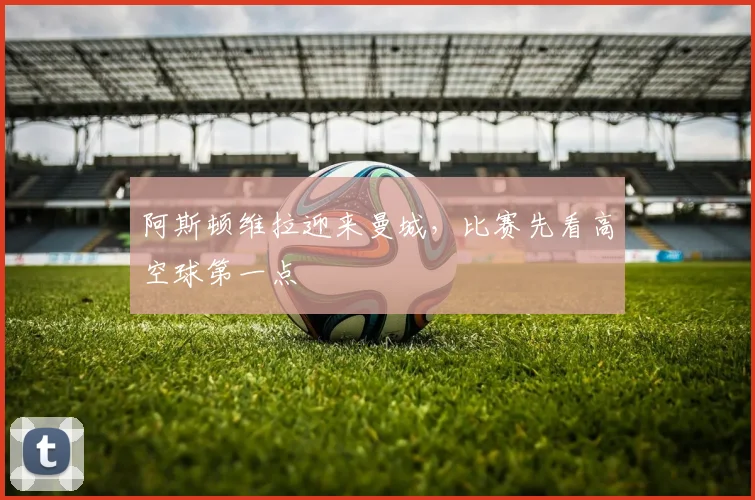 阿斯顿维拉迎来曼城,比赛先看高空球第一点