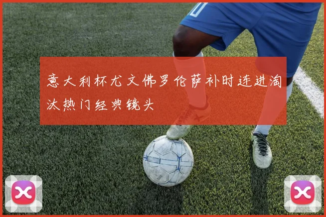 意大利杯尤文佛罗伦萨补时连进淘汰热门经典镜头