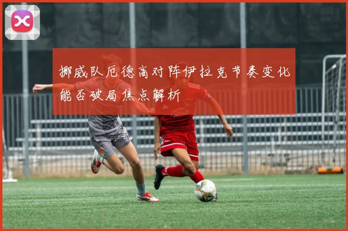 挪威队厄德高对阵伊拉克节奏变化能否破局焦点解析