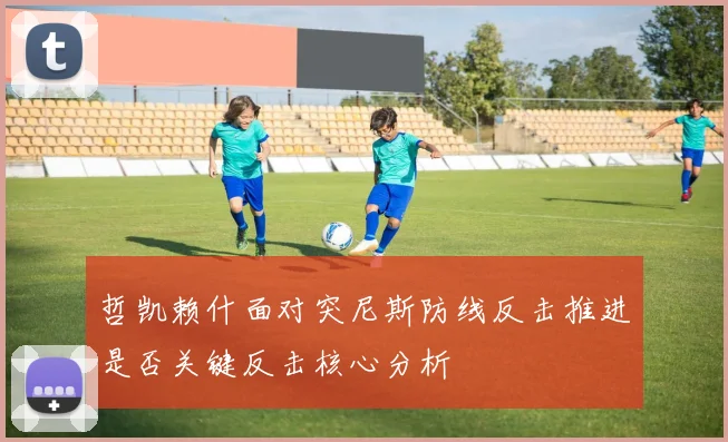 哲凯赖什面对突尼斯防线反击推进是否关键反击核心分析