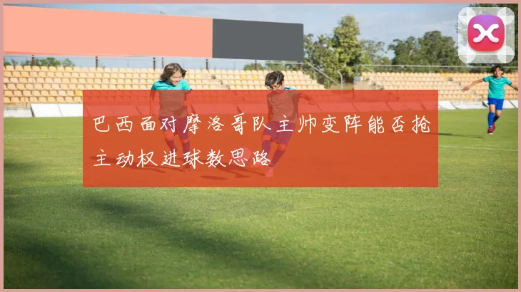 巴西面对摩洛哥队主帅变阵能否抢主动权进球数思路