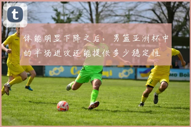 体能明显下降之后,男篮亚洲杯中的半场进攻还能提供多少稳定性