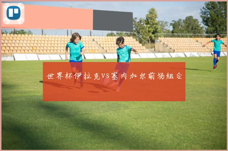 世界杯伊拉克vs塞内加尔前场组合