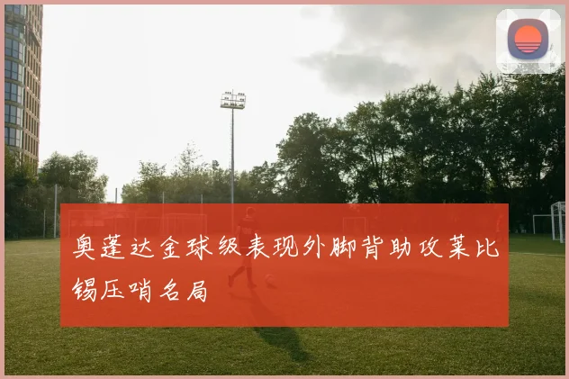 奥蓬达金球级表现外脚背助攻莱比锡压哨名局