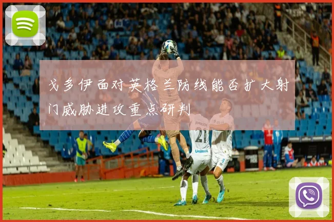 戈多伊面对英格兰防线能否扩大射门威胁进攻重点研判