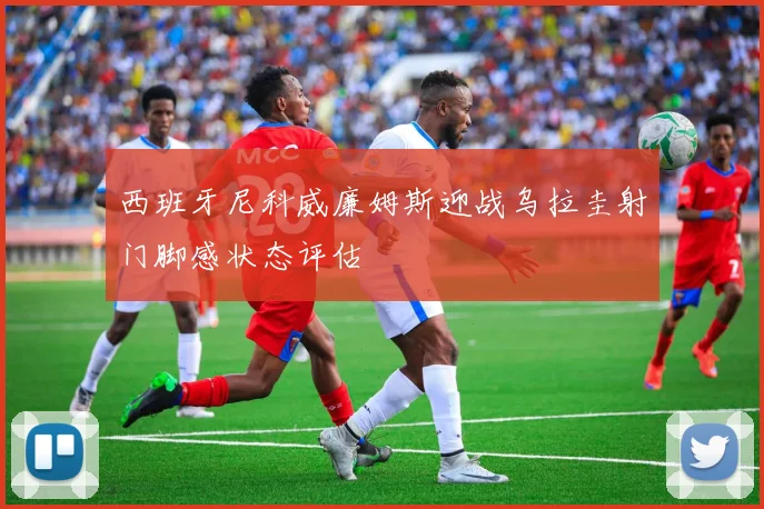 西班牙尼科威廉姆斯迎战乌拉圭射门脚感状态评估