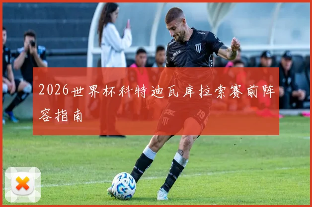 2026世界杯科特迪瓦库拉索赛前阵容指南