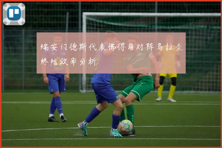 瑞安门德斯代表佛得角对阵乌拉圭终结效率分析