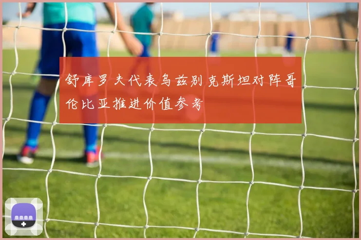 舒库罗夫代表乌兹别克斯坦对阵哥伦比亚推进价值参考