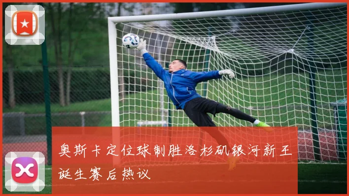奥斯卡定位球制胜洛杉矶银河新王诞生赛后热议