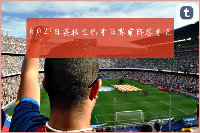 6月27日英格兰巴拿马赛前阵容看点