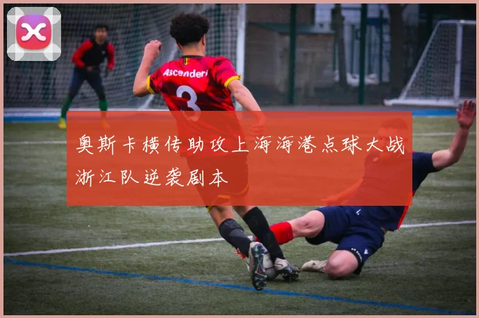 奥斯卡横传助攻上海海港点球大战浙江队逆袭剧本