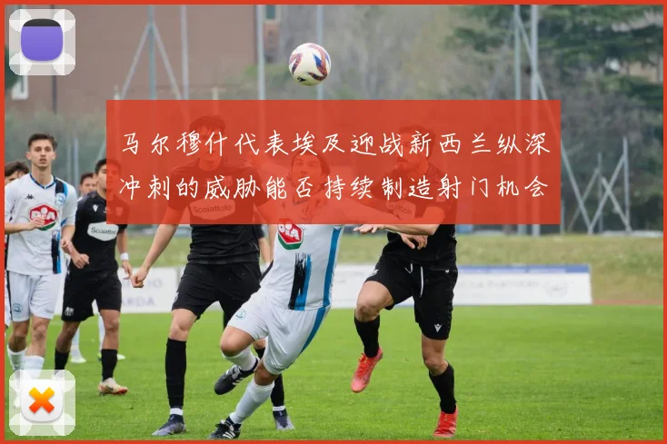 马尔穆什代表埃及迎战新西兰纵深冲刺的威胁能否持续制造射门机会