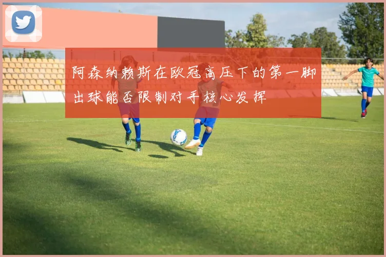 阿森纳赖斯在欧冠高压下的第一脚出球能否限制对手核心发挥