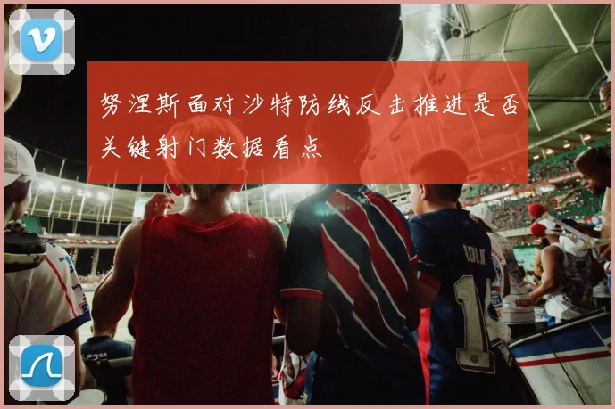 努涅斯面对沙特防线反击推进是否关键射门数据看点