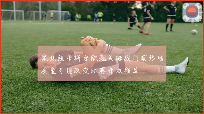 聚焦纽卡斯尔欧冠关键战门前终结质量可能改变比赛开放程度
