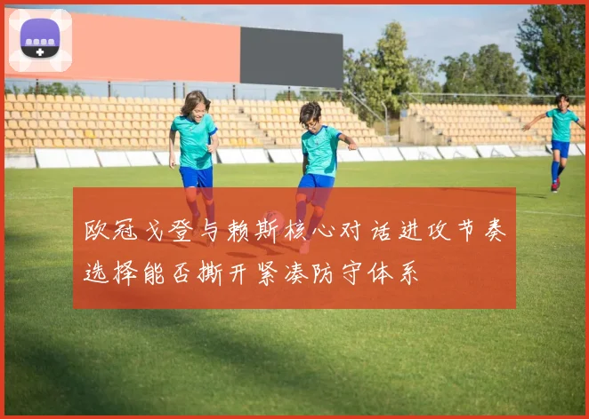 欧冠戈登与赖斯核心对话进攻节奏选择能否撕开紧凑防守体系