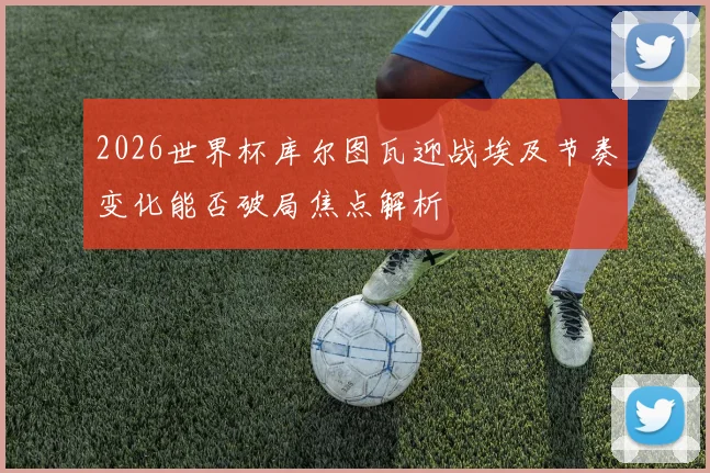 2026世界杯库尔图瓦迎战埃及节奏变化能否破局焦点解析