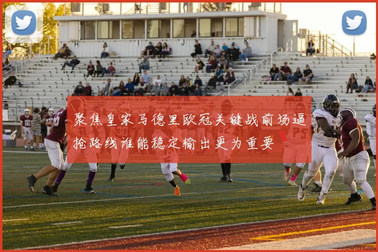 聚焦皇家马德里欧冠关键战前场逼抢路线谁能稳定输出更为重要