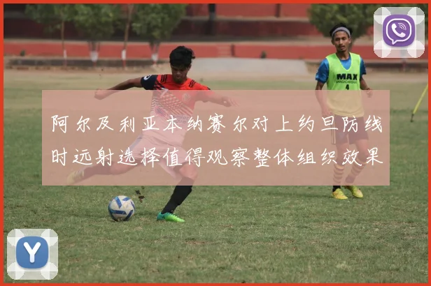 阿尔及利亚本纳赛尔对上约旦防线时远射选择值得观察整体组织效果