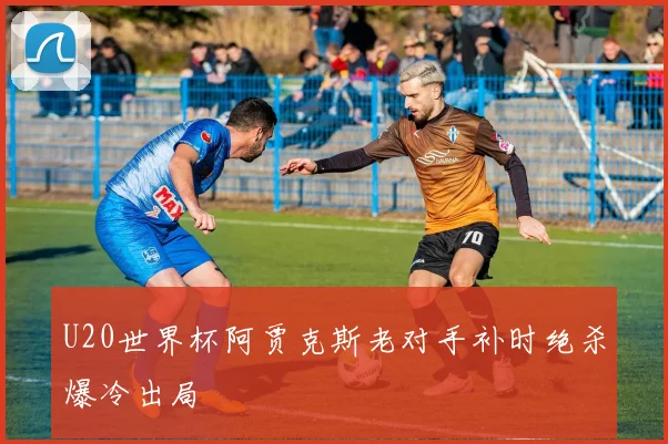 U20世界杯阿贾克斯老对手补时绝杀爆冷出局