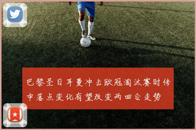巴黎圣日耳曼冲击欧冠淘汰赛时传中落点变化有望改变两回合走势