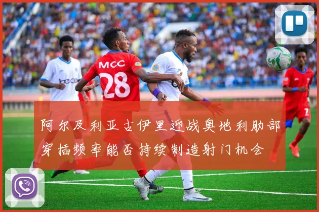 阿尔及利亚古伊里迎战奥地利肋部穿插频率能否持续制造射门机会