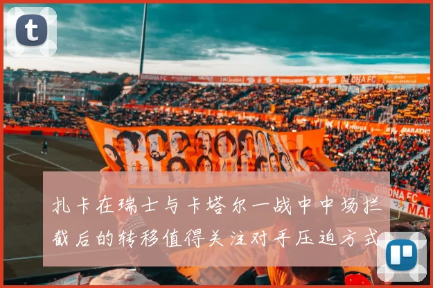 扎卡在瑞士与卡塔尔一战中中场拦截后的转移值得关注对手压迫方式
