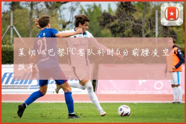 莱切vs巴黎FC客队补时6分前腰凌空扳平