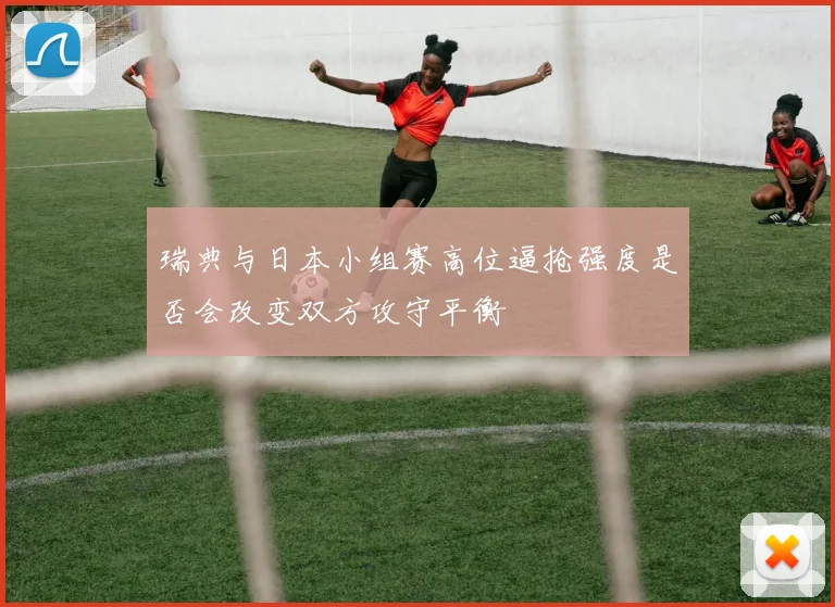 瑞典与日本小组赛高位逼抢强度是否会改变双方攻守平衡
