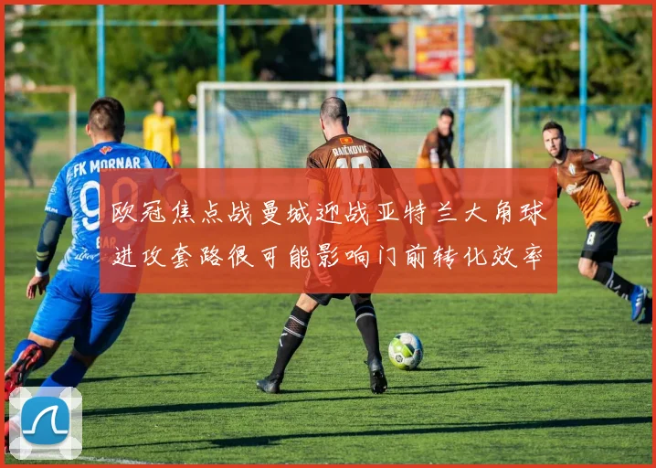 欧冠焦点战曼城迎战亚特兰大角球进攻套路很可能影响门前转化效率