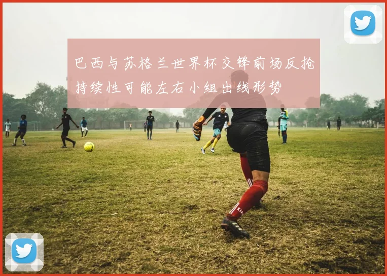 巴西与苏格兰世界杯交锋前场反抢持续性可能左右小组出线形势