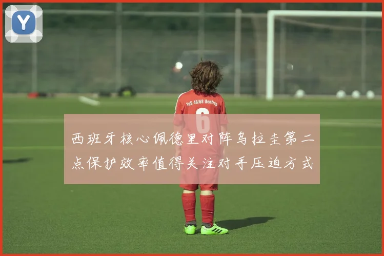 西班牙核心佩德里对阵乌拉圭第二点保护效率值得关注对手压迫方式