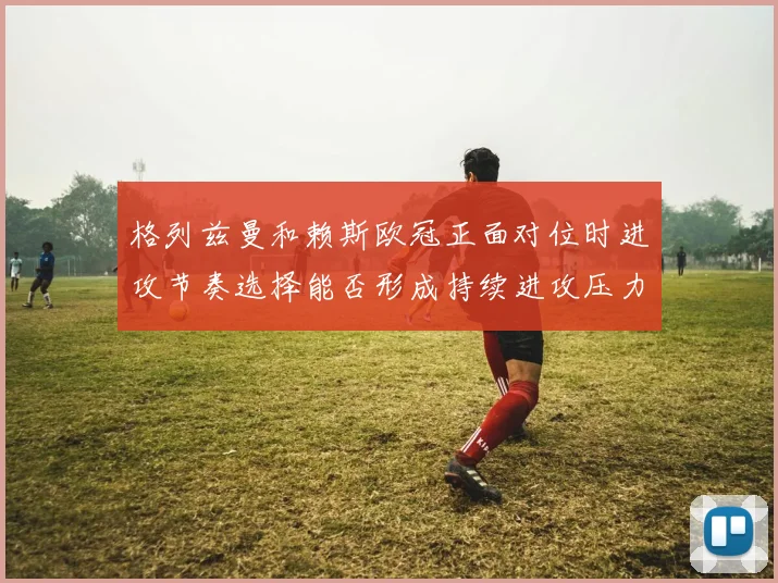 格列兹曼和赖斯欧冠正面对位时进攻节奏选择能否形成持续进攻压力