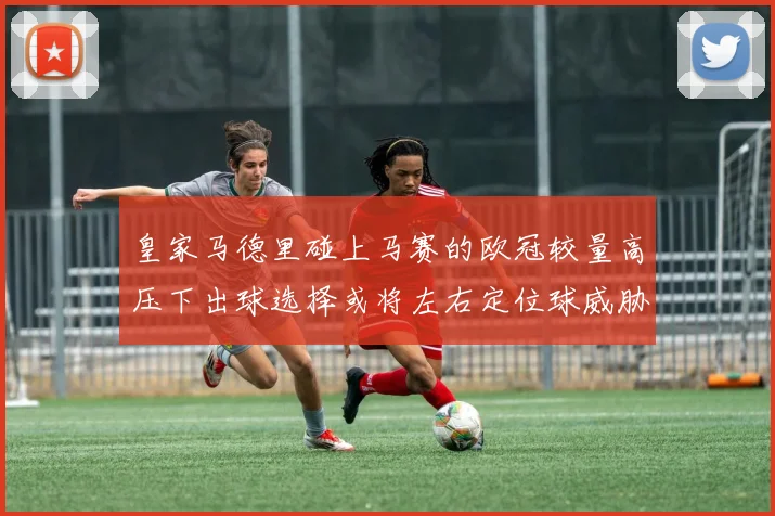 皇家马德里碰上马赛的欧冠较量高压下出球选择或将左右定位球威胁
