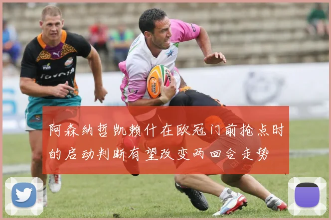 阿森纳哲凯赖什在欧冠门前抢点时的启动判断有望改变两回合走势