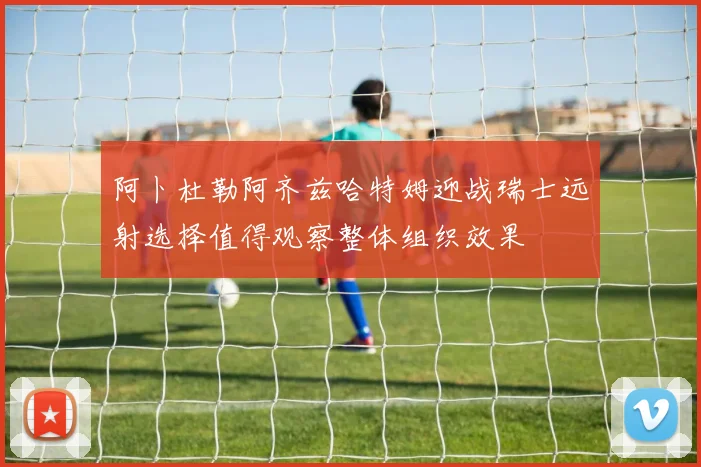 阿卜杜勒阿齐兹哈特姆迎战瑞士远射选择值得观察整体组织效果