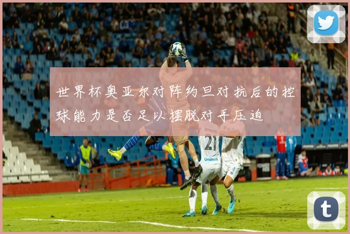 世界杯奥亚尔对阵约旦对抗后的控球能力是否足以摆脱对手压迫