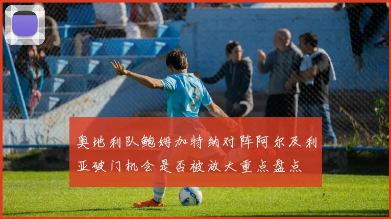 奥地利队鲍姆加特纳对阵阿尔及利亚破门机会是否被放大重点盘点