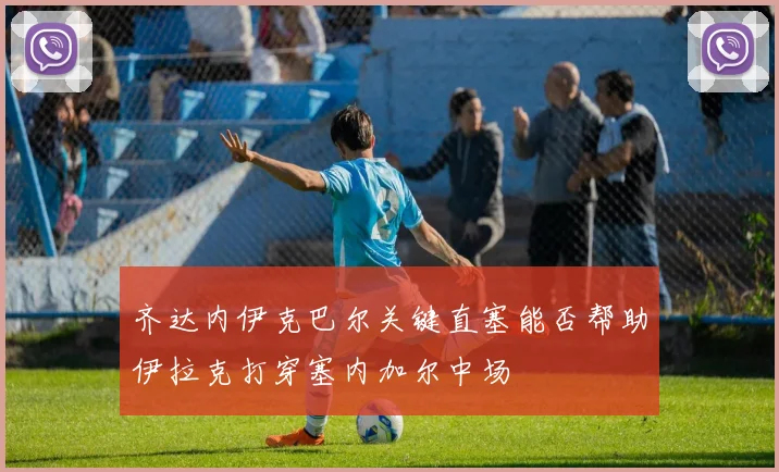 齐达内伊克巴尔关键直塞能否帮助伊拉克打穿塞内加尔中场