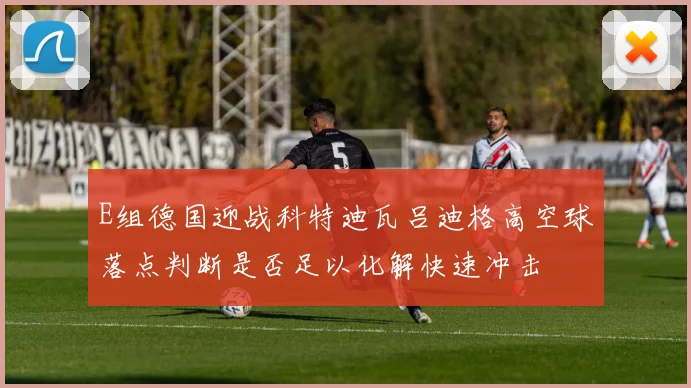 E组德国迎战科特迪瓦吕迪格高空球落点判断是否足以化解快速冲击